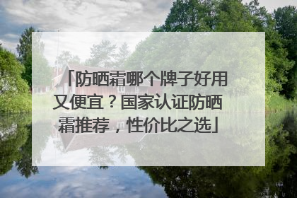 防晒霜哪个牌子好用又便宜？国家认证防晒霜推荐，性价比之选