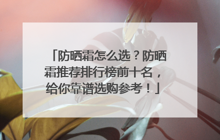 防晒霜怎么选？防晒霜推荐排行榜前十名，给你靠谱选购参考！