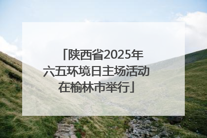 陕西省2025年六五环境日主场活动在榆林市举行