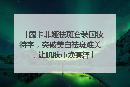 露卡菲娅祛斑套装国妆特字，突破美白祛斑难关，让肌肤重焕亮泽
