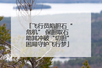 飞行员陷胆石“危机” 保胆取石助其冲破“切胆”困局守护飞行梦
