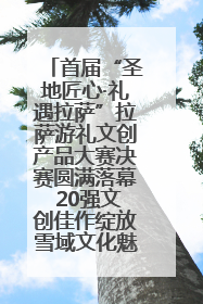 首届“圣地匠心·礼遇拉萨”拉萨游礼文创产品大赛决赛圆满落幕 20强文创佳作绽放雪域文化魅力