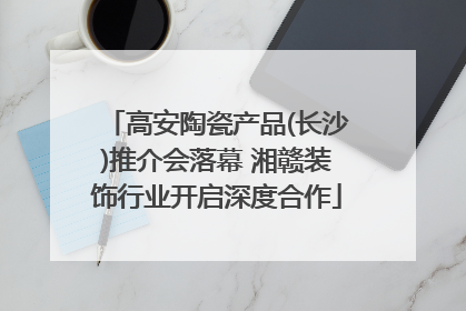 高安陶瓷产品(长沙)推介会落幕 湘赣装饰行业开启深度合作