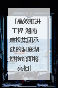 高效推进工程 湖南建投集团承建的洞庭湖博物馆即将亮相