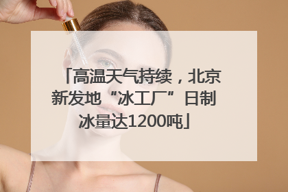 高温天气持续，北京新发地“冰工厂”日制冰量达1200吨