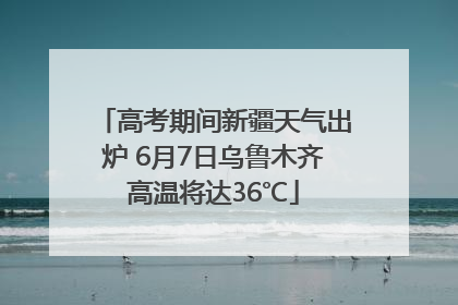 高考期间新疆天气出炉 6月7日乌鲁木齐高温将达36℃