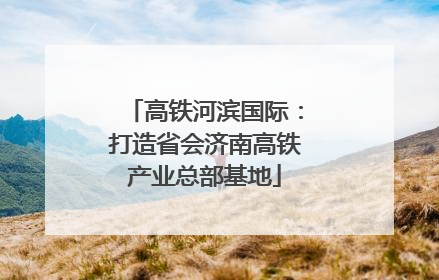 高铁河滨国际：打造省会济南高铁产业总部基地