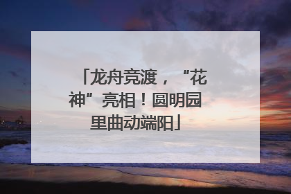 龙舟竞渡，“花神”亮相！圆明园里曲动端阳