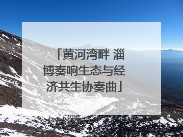 黄河湾畔 淄博奏响生态与经济共生协奏曲