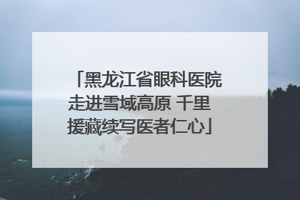 黑龙江省眼科医院走进雪域高原 千里援藏续写医者仁心