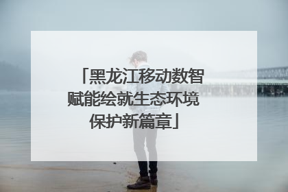 黑龙江移动数智赋能绘就生态环境保护新篇章