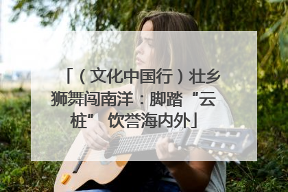 （文化中国行）壮乡狮舞闯南洋：脚踏“云桩” 饮誉海内外