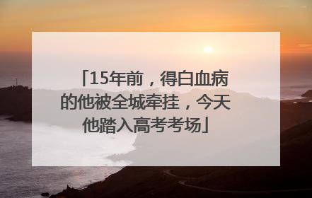15年前，得白血病的他被全城牵挂，今天他踏入高考考场
