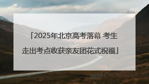 2025年北京高考落幕 考生走出考点收获亲友团花式祝福