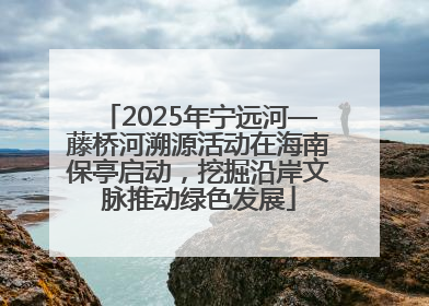 2025年宁远河—藤桥河溯源活动在海南保亭启动，挖掘沿岸文脉推动绿色发展
