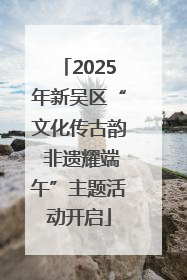 2025年新吴区“文化传古韵 非遗耀端午”主题活动开启