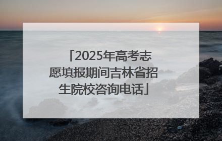 2025年高考志愿填报期间吉林省招生院校咨询电话