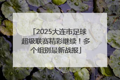 2025大连市足球超级联赛精彩继续！多个组别最新战报