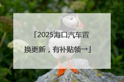 2025海口汽车置换更新，有补贴领→