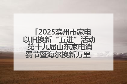 2025滨州市家电以旧换新“五进”活动 第十九届山东家电消费节暨海尔换新万里 行山东站全面启动