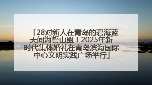 28对新人在青岛的碧海蓝天间海誓山盟！2025年新时代集体婚礼在青岛滨海国际中心文明实践广场举行