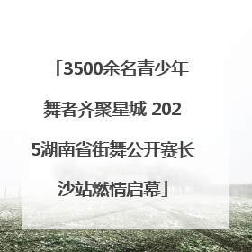 3500余名青少年舞者齐聚星城 2025湖南省街舞公开赛长沙站燃情启幕